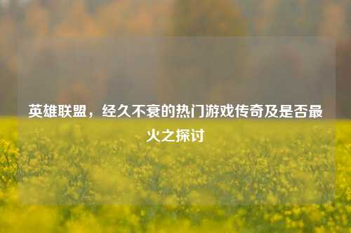 英雄联盟，经久不衰的热门游戏传奇及是否最火之探讨