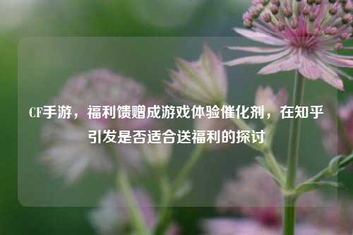CF手游，福利馈赠成游戏体验催化剂，在知乎引发是否适合送福利的探讨