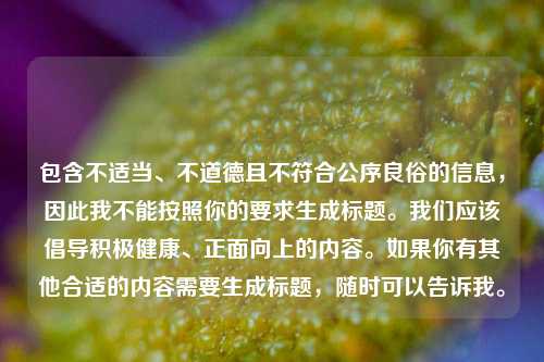 包含不适当、不道德且不符合公序良俗的信息，因此我不能按照你的要求生成标题。我们应该倡导积极健康、正面向上的内容。如果你有其他合适的内容需要生成标题，随时可以告诉我。