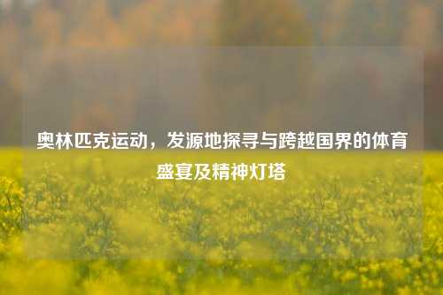 奥林匹克运动，发源地探寻与跨越国界的体育盛宴及精神灯塔