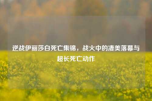 逆战伊丽莎白死亡集锦，战火中的凄美落幕与超长死亡动作