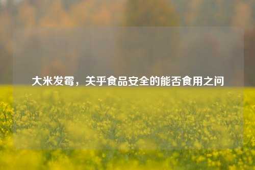 大米发霉，关乎食品安全的能否食用之问