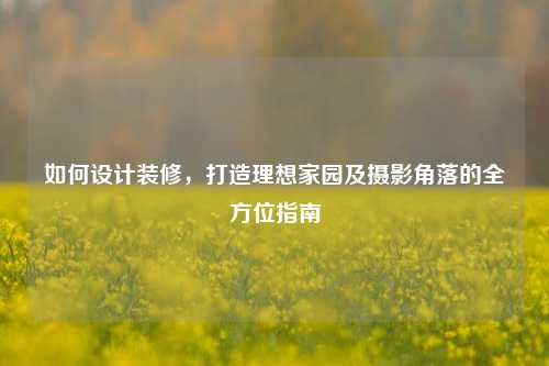 如何设计装修，打造理想家园及摄影角落的全方位指南