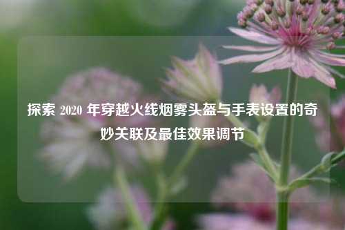 探索 2020 年穿越火线烟雾头盔与手表设置的奇妙关联及最佳效果调节