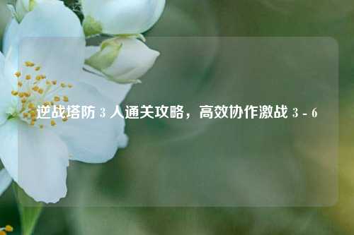 逆战塔防 3 人通关攻略,高效协作激战 3 - 6