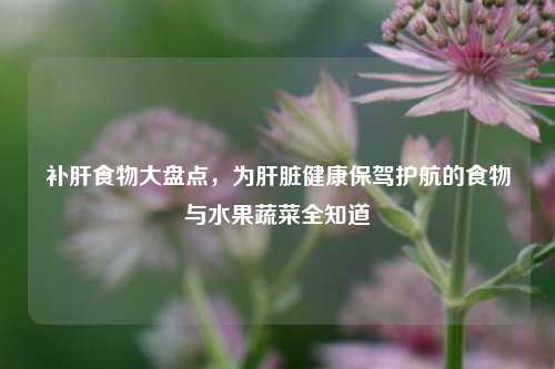 补肝食物大盘点，为肝脏健康保驾护航的食物与水果蔬菜全知道