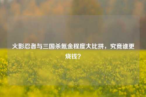 火影忍者与三国杀氪金程度大比拼，究竟谁更烧钱？