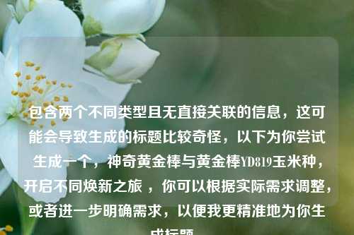 包含两个不同类型且无直接关联的信息,这可能会导致生成的标题比较奇怪,以下为你尝试生成一个,神奇黄金棒与黄金棒YD819玉米种,开启不同焕新之旅 ,你可以根据实际需求调整,或者进一步明确需求,以便我更精准地为你生成标题 。