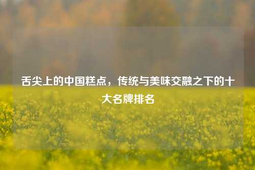 舌尖上的中国糕点，传统与美味交融之下的十大名牌排名