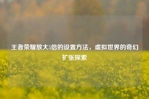 王者荣耀放大5倍的设置方法，虚拟世界的奇幻扩张探索