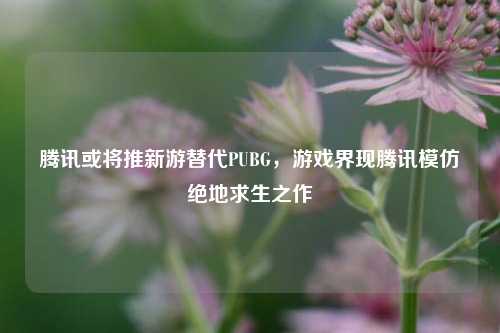 腾讯或将推新游替代PUBG,游戏界现腾讯模仿绝地求生之作