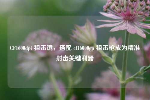 CF1600dpi 狙击镜,搭配 cf16000gp 狙击枪成为精准射击关键利器