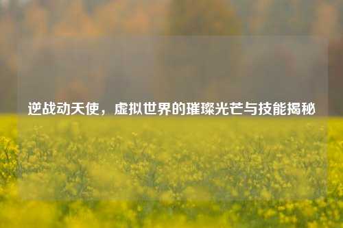 逆战动天使，虚拟世界的璀璨光芒与技能揭秘