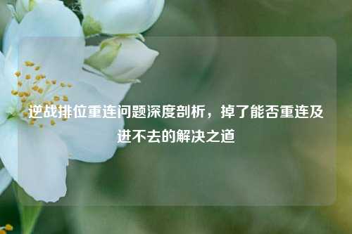 逆战排位重连问题深度剖析，掉了能否重连及进不去的解决之道