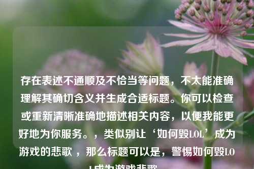 存在表述不通顺及不恰当等问题,不太能准确理解其确切含义并生成合适标题。你可以检查或重新清晰准确地描述相关内容,以便我能更好地为你服务。,类似别让‘如何毁LOL’成为游戏的悲歌 ,那么标题可以是,警惕如何毁LOL成为游戏悲歌 。