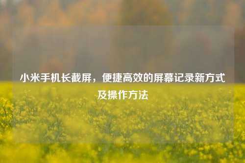 小米手机长截屏,便捷高效的屏幕记录新方式及操作方法