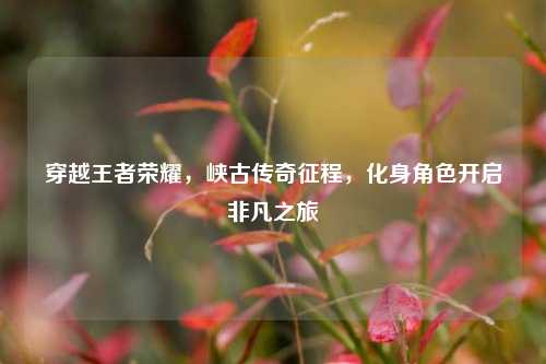穿越王者荣耀，峡古传奇征程，化身角色开启非凡之旅