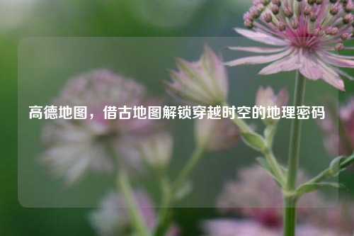 高德地图,借古地图解锁穿越时空的地理密码