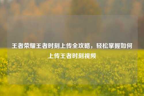 王者荣耀王者时刻上传全攻略,轻松掌握如何上传王者时刻视频