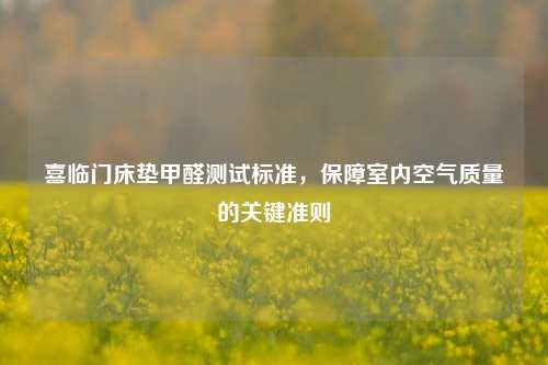 喜临门床垫甲醛测试标准,保障室内空气质量的关键准则