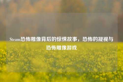 Steam恐怖雕像背后的惊悚故事,恐怖的凝视与恐怖雕像游戏