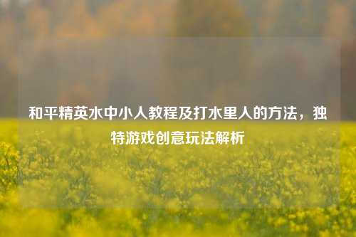 和平精英水中小人教程及打水里人的方法,独特游戏创意玩法解析