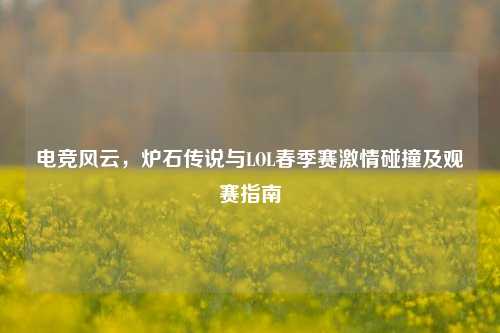 电竞风云,炉石传说与LOL春季赛激情碰撞及观赛指南