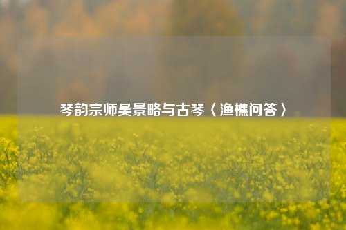 琴韵宗师吴景略与古琴〈渔樵问答〉