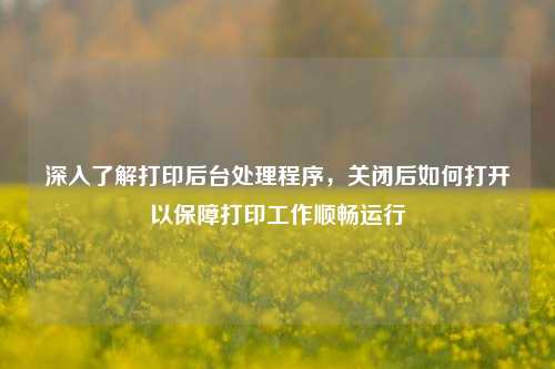 深入了解打印后台处理程序,关闭后如何打开以保障打印工作顺畅运行