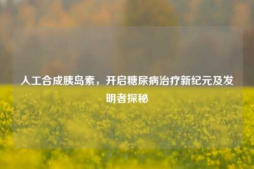 人工合成胰岛素，开启糖尿病治疗新纪元及发明者探秘