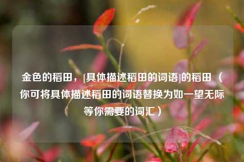 金色的稻田，[具体描述稻田的词语]的稻田 （你可将具体描述稻田的词语替换为如一望无际等你需要的词汇）