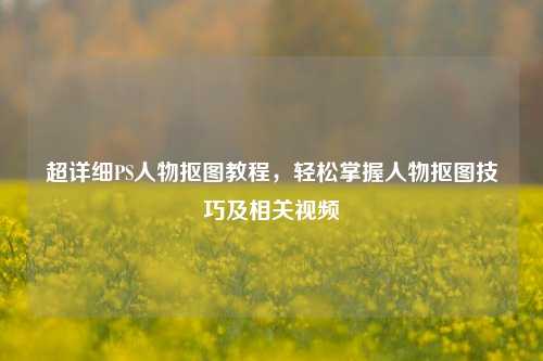 超详细PS人物抠图教程,轻松掌握人物抠图技巧及相关视频