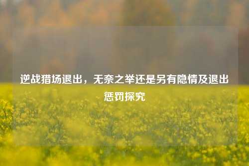 逆战猎场退出,无奈之举还是另有隐情及退出惩罚探究