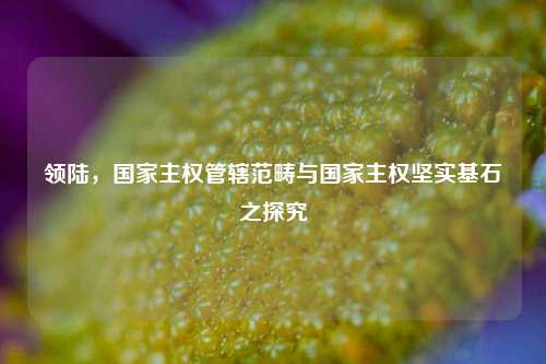 领陆,国家主权管辖范畴与国家主权坚实基石之探究