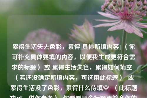 累得生活失去色彩，累得[具体所填内容] （你可补充具体要填的内容，以便我生成更符合需求的标题） 或 累得生活失色，累得如何填空  （若还没确定所填内容，可选用此标题）  或 累得生活没了色彩，累得什么待填空  （此标题也可，供你参考）  你看看哪个标题更符合你的心意呢？或者你可以告诉我更具体的要求，比如字数限制、要突出的重点等，我会为你生成更精准的标题。  以下我先按照你提供的内容生成一个，，累得生活失去色彩，累得不知如何是好  （这里以不知如何是好为例填充了后半部分，你可根据实际需求修改）