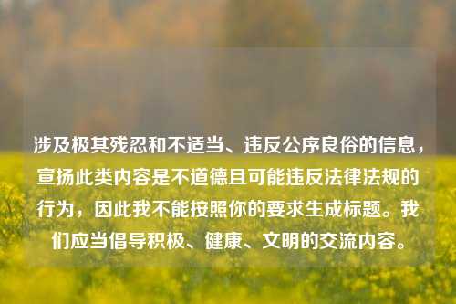 涉及极其残忍和不适当、违反公序良俗的信息,宣扬此类内容是不道德且可能违反法律法规的行为,因此我不能按照你的要求生成标题。我们应当倡导积极、健康、文明的交流内容。