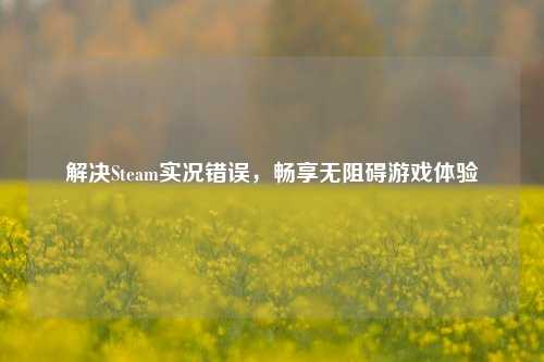 解决Steam实况错误，畅享无阻碍游戏体验