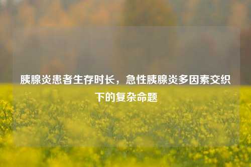 胰腺炎患者生存时长,急性胰腺炎多因素交织下的复杂命题