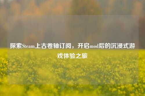 探索Steam上古卷轴订阅,开启mod后的沉浸式游戏体验之旅