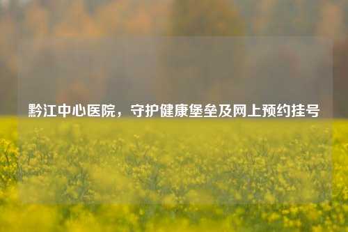 黔江中心医院，守护健康堡垒及网上预约挂号