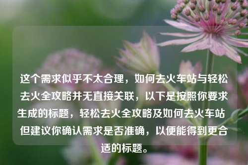 这个需求似乎不太合理，如何去火车站与轻松去火全攻略并无直接关联，以下是按照你要求生成的标题，轻松去火全攻略及如何去火车站  但建议你确认需求是否准确，以便能得到更合适的标题。