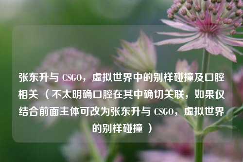 张东升与 CSGO,虚拟世界中的别样碰撞及口腔相关 (不太明确口腔在其中确切关联,如果仅结合前面主体可改为张东升与 CSGO,虚拟世界的别样碰撞 )