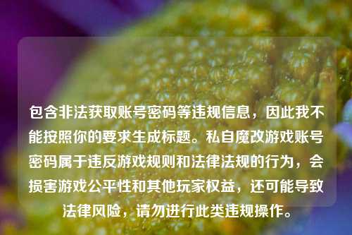 包含非法获取账号密码等违规信息,因此我不能按照你的要求生成标题。私自魔改游戏账号密码属于违反游戏规则和法律法规的行为,会损害游戏公平性和其他玩家权益,还可能导致法律风险,请勿进行此类违规操作。