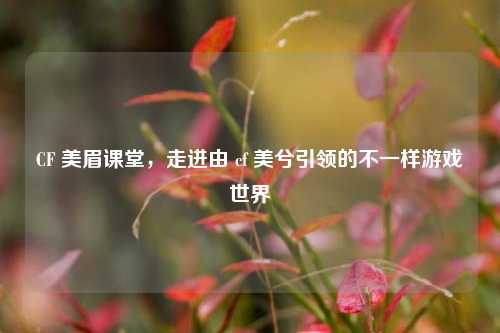 CF 美眉课堂，走进由 cf 美兮引领的不一样游戏世界