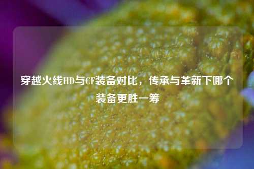 穿越火线HD与CF装备对比,传承与革新下哪个装备更胜一筹
