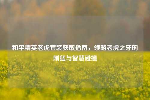 和平精英老虎套装获取指南,领略老虎之牙的刚猛与智慧碰撞