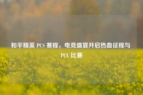和平精英 PCS 赛程，电竞盛宴开启热血征程与 PCL 比赛