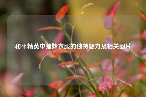 和平精英中猪妹衣服的独特魅力及相关图片