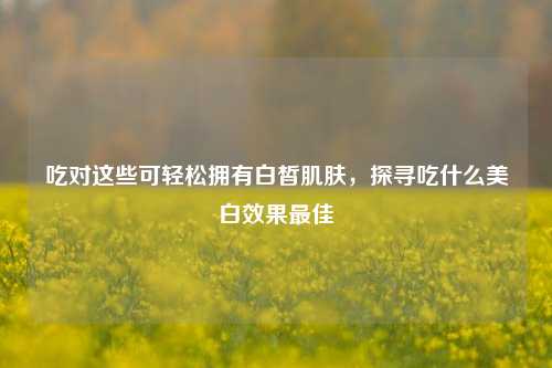 吃对这些可轻松拥有白皙肌肤,探寻吃什么美白效果最佳