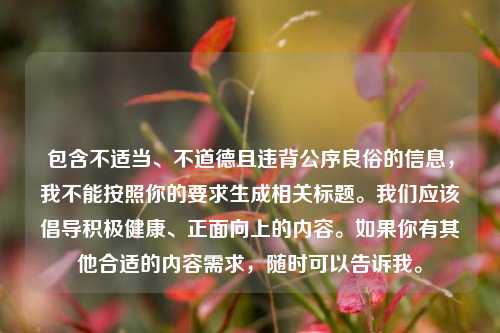 包含不适当、不道德且违背公序良俗的信息,我不能按照你的要求生成相关标题。我们应该倡导积极健康、正面向上的内容。如果你有其他合适的内容需求,随时可以告诉我。
